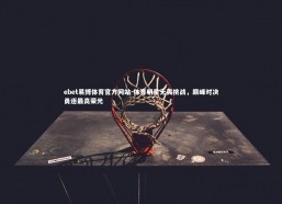 ebet易博体育官方网站-体育明星无畏挑战，巅峰对决勇逐最高荣光
